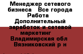 Менеджер сетевого бизнеса - Все города Работа » Дополнительный заработок и сетевой маркетинг   . Владимирская обл.,Вязниковский р-н